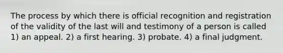 The process by which there is official recognition and registration of the validity of the last will and testimony of a person is called 1) an appeal. 2) a first hearing. 3) probate. 4) a final judgment.