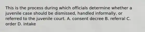 This is the process during which officials determine whether a juvenile case should be dismissed, handled informally, or referred to the juvenile court. A. consent decree B. referral C. order D. intake