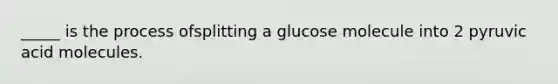 _____ is the process ofsplitting a glucose molecule into 2 pyruvic acid molecules.