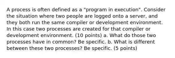 A process is often defined as a "program in execution". Consider the situation where two people are logged onto a server, and they both run the same compiler or development environment. In this case two processes are created for that compiler or development environment. (10 points) a. What do those two processes have in common? Be specific. b. What is different between these two processes? Be specific. (5 points)