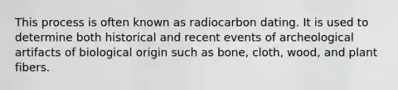 This process is often known as radiocarbon dating. It is used to determine both historical and recent events of archeological artifacts of biological origin such as bone, cloth, wood, and plant fibers.