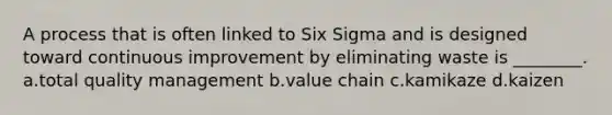 A process that is often linked to Six Sigma and is designed toward continuous improvement by eliminating waste is ________. a.total quality management b.value chain c.kamikaze d.kaizen