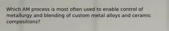 Which AM process is most often used to enable control of metallurgy and blending of custom metal alloys and ceramic compositions?