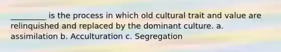 _________ is the process in which old cultural trait and value are relinquished and replaced by the dominant culture. a. assimilation b. Acculturation c. Segregation