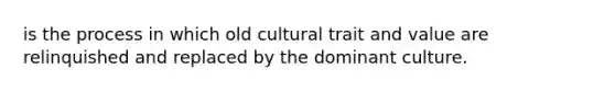 is the process in which old cultural trait and value are relinquished and replaced by the dominant culture.