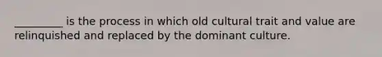 _________ is the process in which old cultural trait and value are relinquished and replaced by the dominant culture.