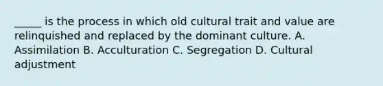 _____ is the process in which old cultural trait and value are relinquished and replaced by the dominant culture. A. Assimilation B. Acculturation C. Segregation D. Cultural adjustment