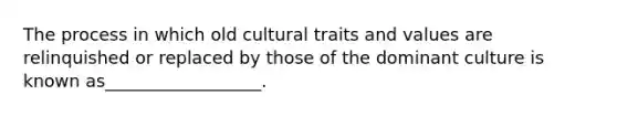 The process in which old cultural traits and values are relinquished or replaced by those of the dominant culture is known as__________________.