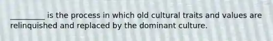 _________ is the process in which old cultural traits and values are relinquished and replaced by the dominant culture.