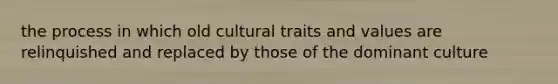 the process in which old cultural traits and values are relinquished and replaced by those of the dominant culture