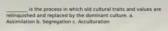 _________ is the process in which old cultural traits and values are relinquished and replaced by the dominant culture. a. Assimilation b. Segregation c. Acculturation