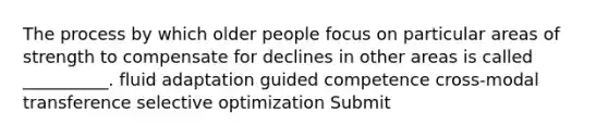 The process by which older people focus on particular areas of strength to compensate for declines in other areas is called __________. fluid adaptation guided competence cross-modal transference selective optimization Submit