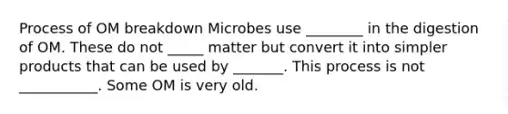 Process of OM breakdown Microbes use ________ in the digestion of OM. These do not _____ matter but convert it into simpler products that can be used by _______. This process is not ___________. Some OM is very old.