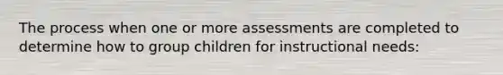 The process when one or more assessments are completed to determine how to group children for instructional needs: