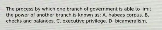 The process by which one branch of government is able to limit the power of another branch is known as: A. habeas corpus. B. checks and balances. C. executive privilege. D. bicameralism.