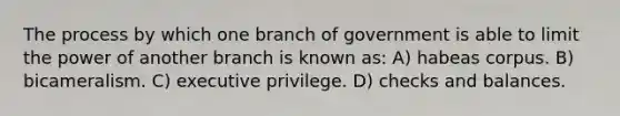 The process by which one branch of government is able to limit the power of another branch is known as: A) habeas corpus. B) bicameralism. C) executive privilege. D) checks and balances.