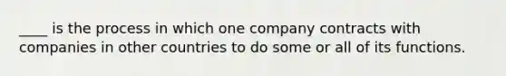 ____ is the process in which one company contracts with companies in other countries to do some or all of its functions.