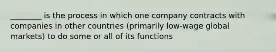 ________ is the process in which one company contracts with companies in other countries (primarily low-wage global markets) to do some or all of its functions