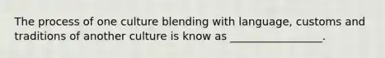 The process of one culture blending with language, customs and traditions of another culture is know as _________________.