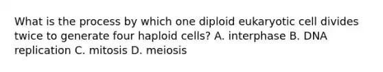 What is the process by which one diploid eukaryotic cell divides twice to generate four haploid cells? A. interphase B. DNA replication C. mitosis D. meiosis