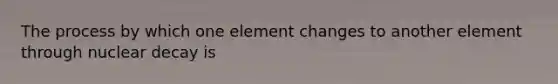 The process by which one element changes to another element through nuclear decay is