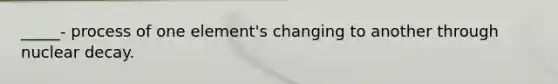 _____- process of one element's changing to another through nuclear decay.