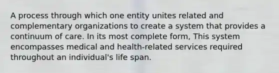 A process through which one entity unites related and complementary organizations to create a system that provides a continuum of care. In its most complete form, This system encompasses medical and health-related services required throughout an individual's life span.