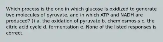 Which process is the one in which glucose is oxidized to generate two molecules of pyruvate, and in which ATP and NADH are produced? () a. the oxidation of pyruvate b. chemiosmosis c. the citric acid cycle d. fermentation e. None of the listed responses is correct.