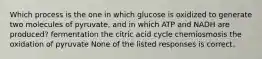 Which process is the one in which glucose is oxidized to generate two molecules of pyruvate, and in which ATP and NADH are produced? fermentation the citric acid cycle chemiosmosis the oxidation of pyruvate None of the listed responses is correct.