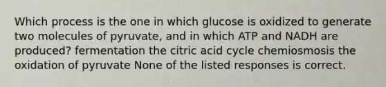 Which process is the one in which glucose is oxidized to generate two molecules of pyruvate, and in which ATP and NADH are produced? fermentation the citric acid cycle chemiosmosis the oxidation of pyruvate None of the listed responses is correct.