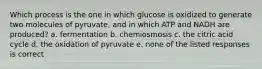 Which process is the one in which glucose is oxidized to generate two molecules of pyruvate, and in which ATP and NADH are produced? a. fermentation b. chemiosmosis c. the citric acid cycle d. the oxidation of pyruvate e. none of the listed responses is correct