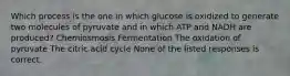 Which process is the one in which glucose is oxidized to generate two molecules of pyruvate and in which ATP and NADH are produced? Chemiosmosis Fermentation The oxidation of pyruvate The citric acid cycle None of the listed responses is correct.