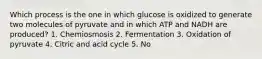 Which process is the one in which glucose is oxidized to generate two molecules of pyruvate and in which ATP and NADH are produced? 1. Chemiosmosis 2. Fermentation 3. Oxidation of pyruvate 4. Citric and acid cycle 5. No