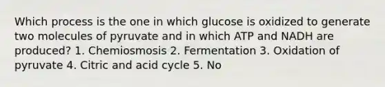 Which process is the one in which glucose is oxidized to generate two molecules of pyruvate and in which ATP and NADH are produced? 1. Chemiosmosis 2. Fermentation 3. Oxidation of pyruvate 4. Citric and acid cycle 5. No