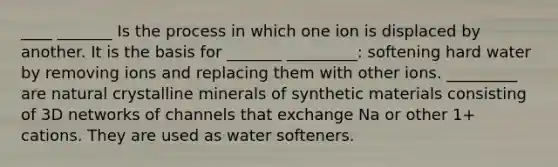 ____ _______ Is the process in which one ion is displaced by another. It is the basis for _______ _________: softening hard water by removing ions and replacing them with other ions. _________ are natural crystalline minerals of synthetic materials consisting of 3D networks of channels that exchange Na or other 1+ cations. They are used as water softeners.