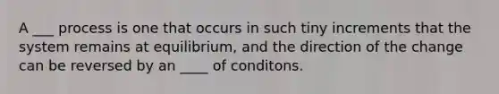 A ___ process is one that occurs in such tiny increments that the system remains at equilibrium, and the direction of the change can be reversed by an ____ of conditons.