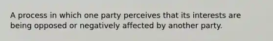 A process in which one party perceives that its interests are being opposed or negatively affected by another party.