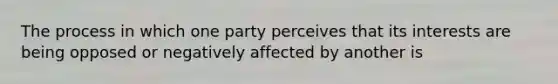 The process in which one party perceives that its interests are being opposed or negatively affected by another is