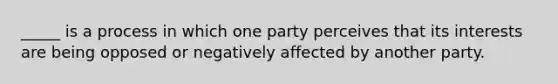 _____ is a process in which one party perceives that its interests are being opposed or negatively affected by another party.