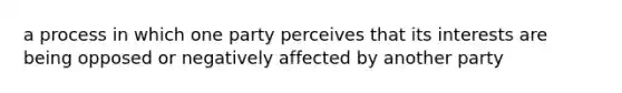 a process in which one party perceives that its interests are being opposed or negatively affected by another party