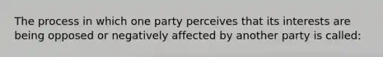 The process in which one party perceives that its interests are being opposed or negatively affected by another party is called: