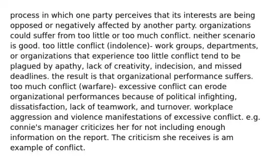 process in which one party perceives that its interests are being opposed or negatively affected by another party. organizations could suffer from too little or too much conflict. neither scenario is good. too little conflict (indolence)- work groups, departments, or organizations that experience too little conflict tend to be plagued by apathy, lack of creativity, indecision, and missed deadlines. the result is that organizational performance suffers. too much conflict (warfare)- excessive conflict can erode organizational performances because of political infighting, dissatisfaction, lack of teamwork, and turnover. workplace aggression and violence manifestations of excessive conflict. e.g. connie's manager criticizes her for not including enough information on the report. The criticism she receives is am example of conflict.