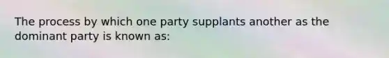 The process by which one party supplants another as the dominant party is known as: