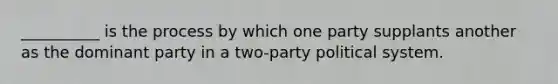 __________ is the process by which one party supplants another as the dominant party in a two-party political system.