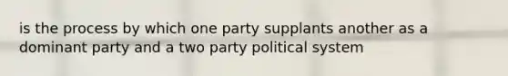 is the process by which one party supplants another as a dominant party and a two party political system