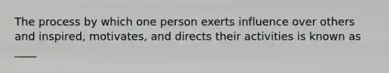 The process by which one person exerts influence over others and inspired, motivates, and directs their activities is known as ____