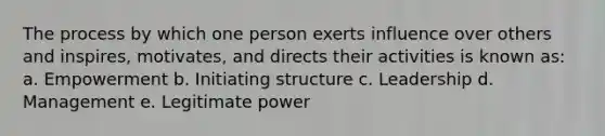 The process by which one person exerts influence over others and inspires, motivates, and directs their activities is known as: a. Empowerment b. Initiating structure c. Leadership d. Management e. Legitimate power