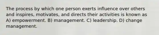 The process by which one person exerts influence over others and inspires, motivates, and directs their activities is known as A) empowerment. B) management. C) leadership. D) change management.