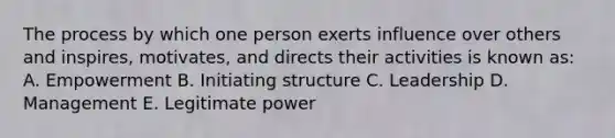 The process by which one person exerts influence over others and inspires, motivates, and directs their activities is known as: A. Empowerment B. Initiating structure C. Leadership D. Management E. Legitimate power