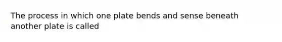 The process in which one plate bends and sense beneath another plate is called